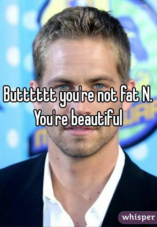 Butttttt you're not fat N. You're beautiful 