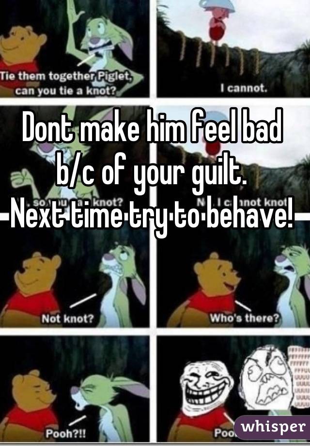 Dont make him feel bad b/c of your guilt. 
Next time try to behave!