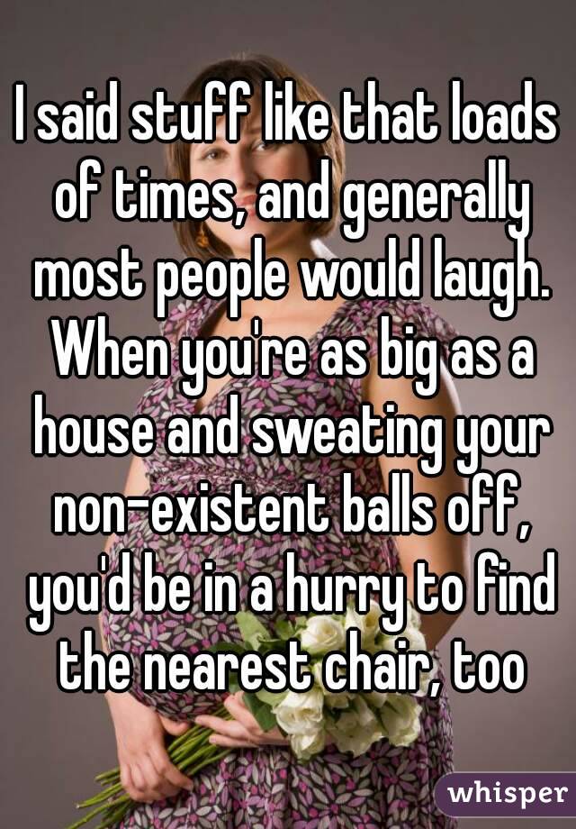 I said stuff like that loads of times, and generally most people would laugh. When you're as big as a house and sweating your non-existent balls off, you'd be in a hurry to find the nearest chair, too
