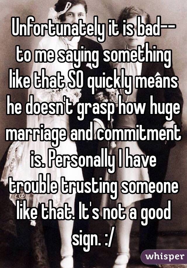 Unfortunately it is bad--to me saying something like that SO quickly means he doesn't grasp how huge marriage and commitment is. Personally I have trouble trusting someone like that. It's not a good sign. :/