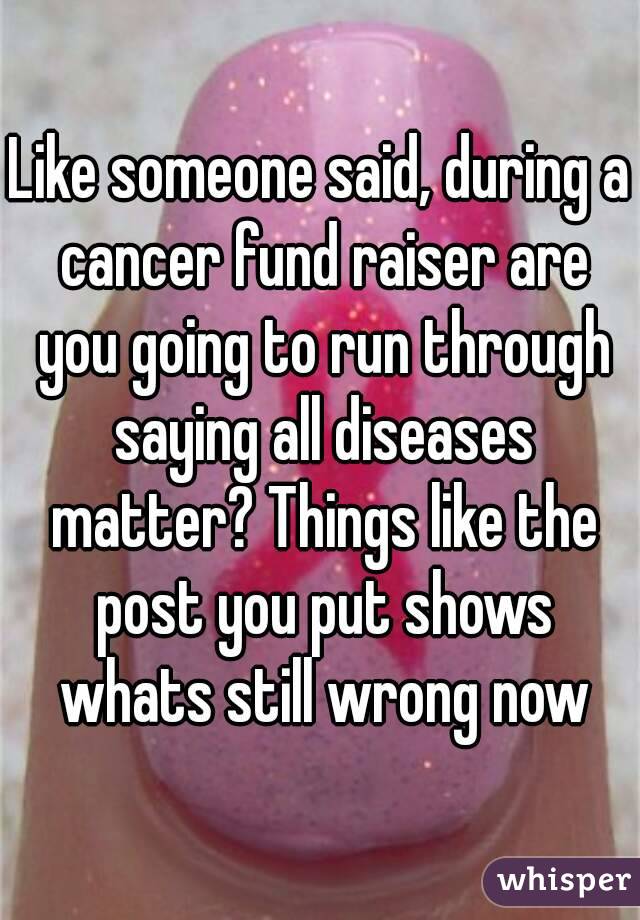 Like someone said, during a cancer fund raiser are you going to run through saying all diseases matter? Things like the post you put shows whats still wrong now