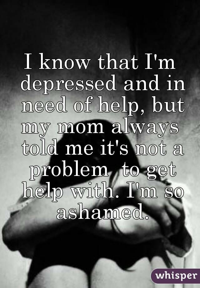 I know that I'm depressed and in need of help, but my mom always  told me it's not a problem  to get help with. I'm so ashamed.