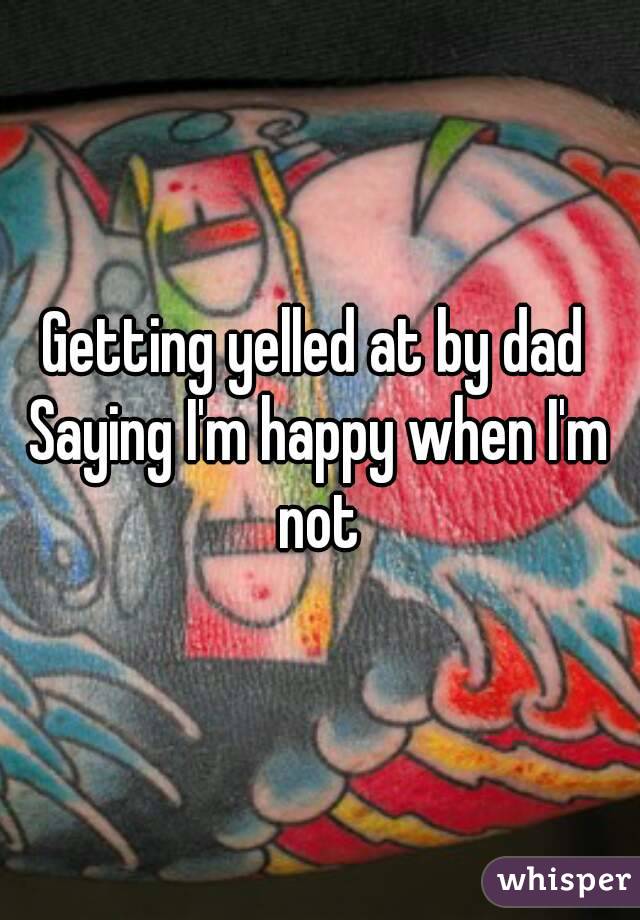 Getting yelled at by dad 
Saying I'm happy when I'm not 