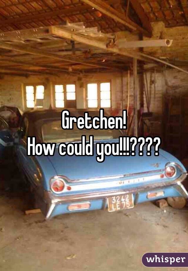 Gretchen! 
How could you!!!????