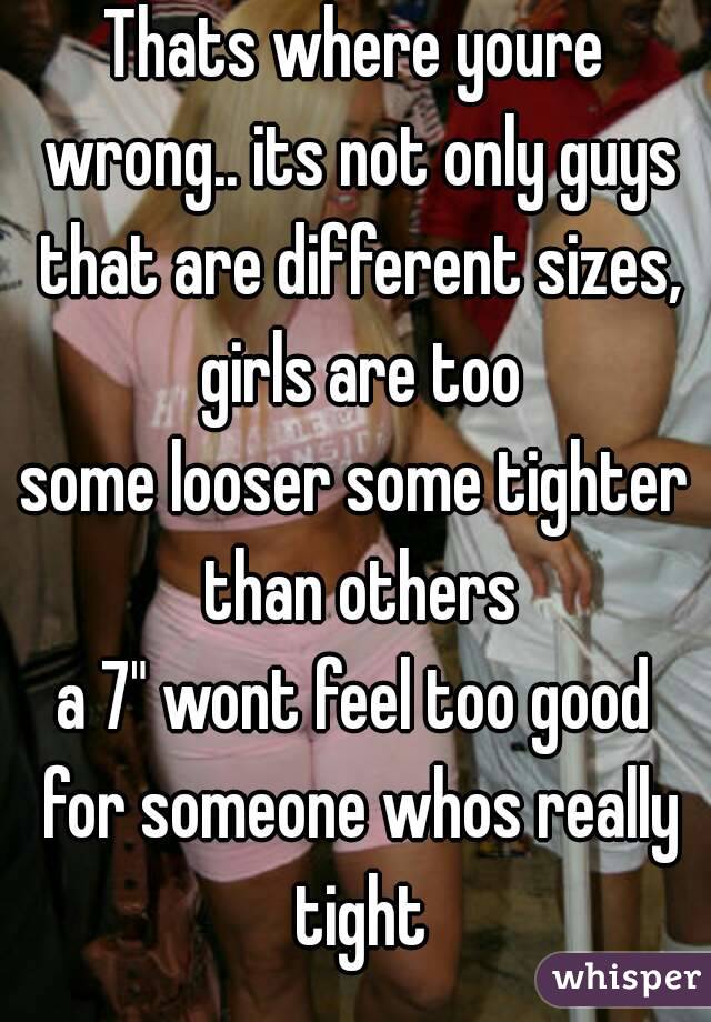 Thats where youre wrong.. its not only guys that are different sizes, girls are too
some looser some tighter than others
a 7" wont feel too good for someone whos really tight