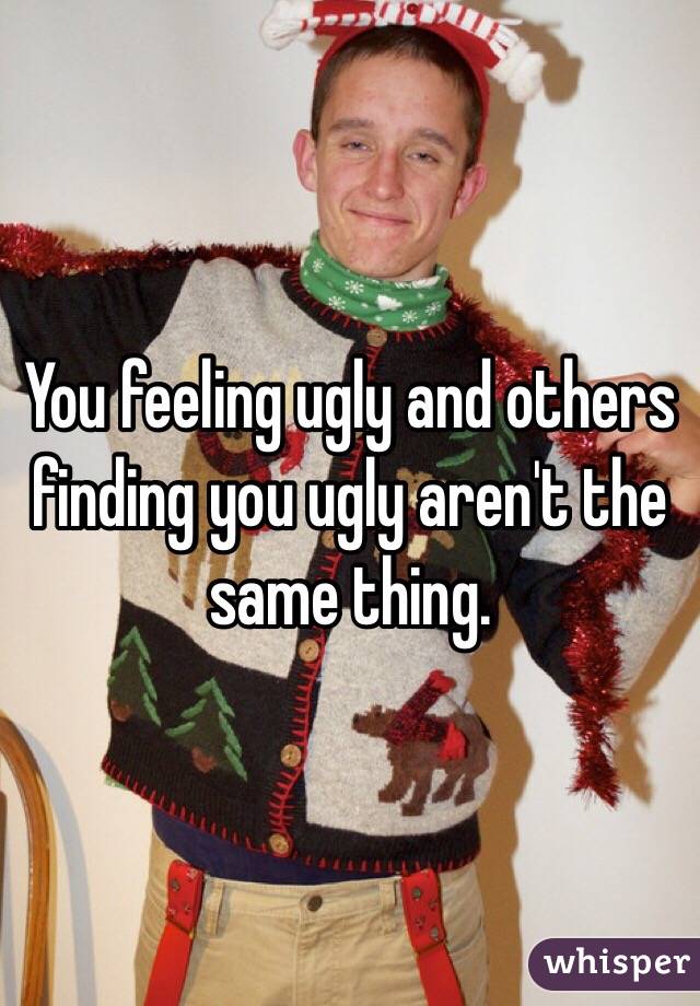 You feeling ugly and others finding you ugly aren't the same thing. 