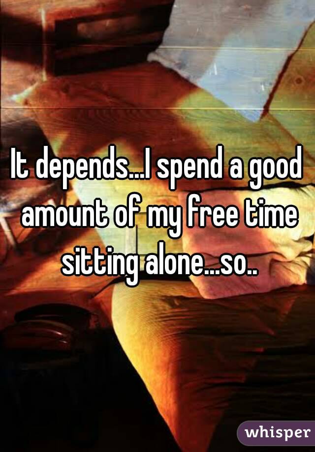 It depends...I spend a good amount of my free time sitting alone...so..