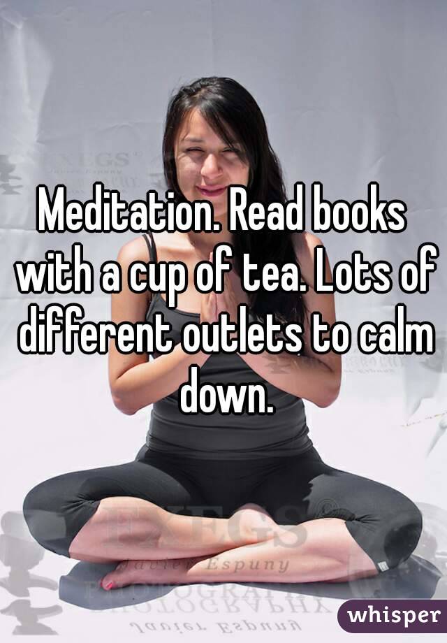 Meditation. Read books with a cup of tea. Lots of different outlets to calm down.