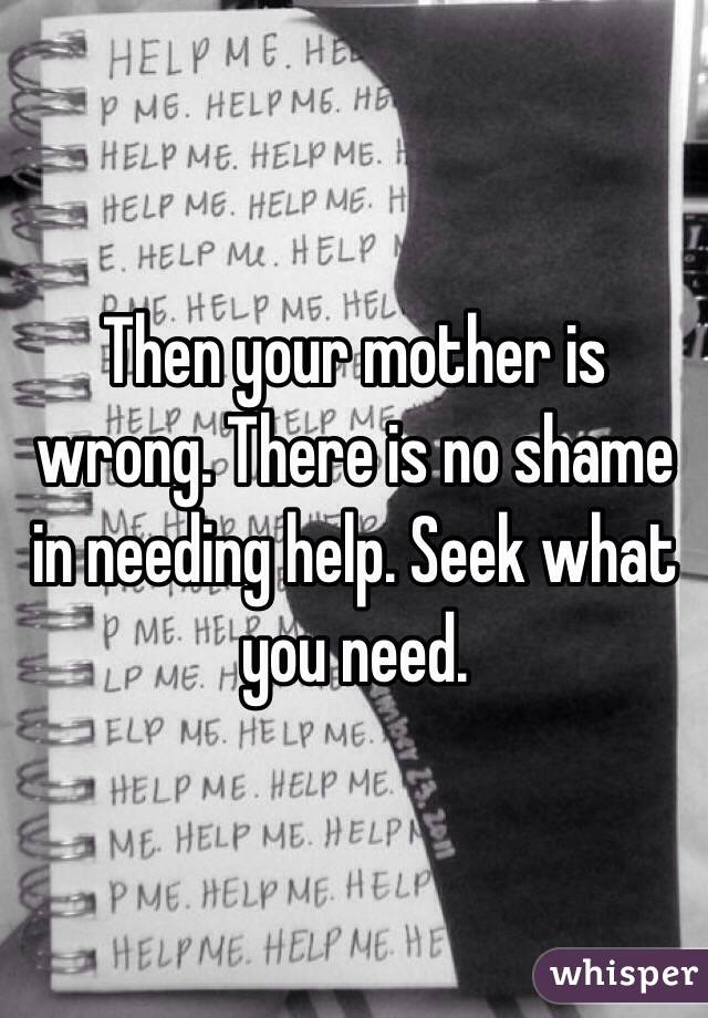 Then your mother is wrong. There is no shame in needing help. Seek what you need.