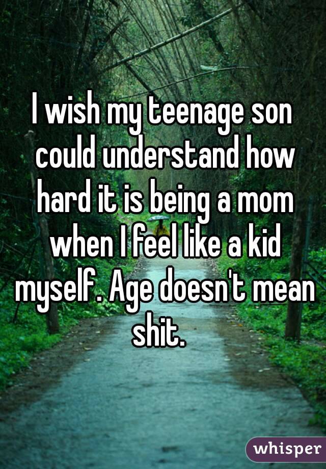 I wish my teenage son could understand how hard it is being a mom when I feel like a kid myself. Age doesn't mean shit.  