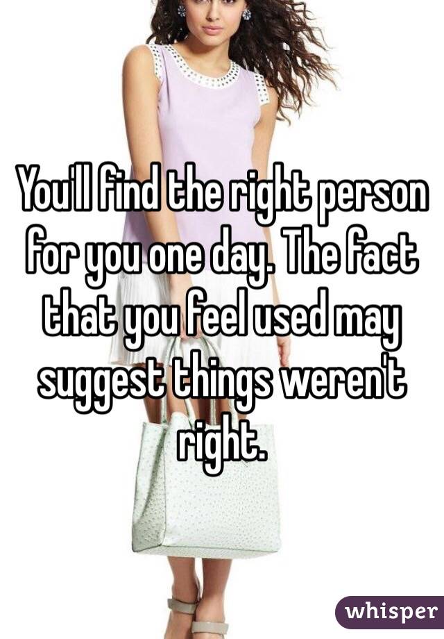 You'll find the right person for you one day. The fact that you feel used may suggest things weren't right. 