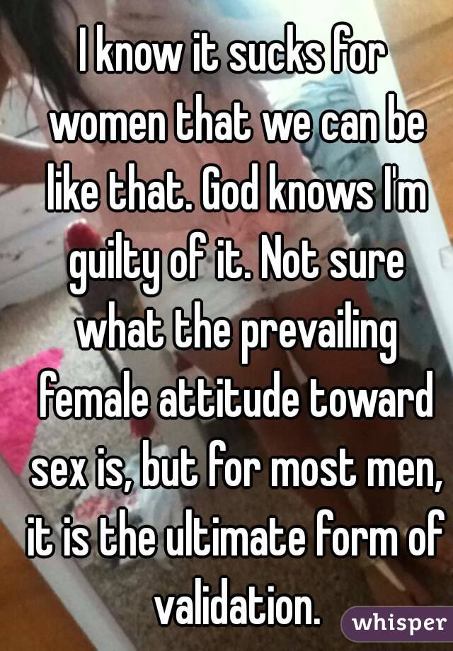 I know it sucks for women that we can be like that. God knows I'm guilty of it. Not sure what the prevailing female attitude toward sex is, but for most men, it is the ultimate form of validation.