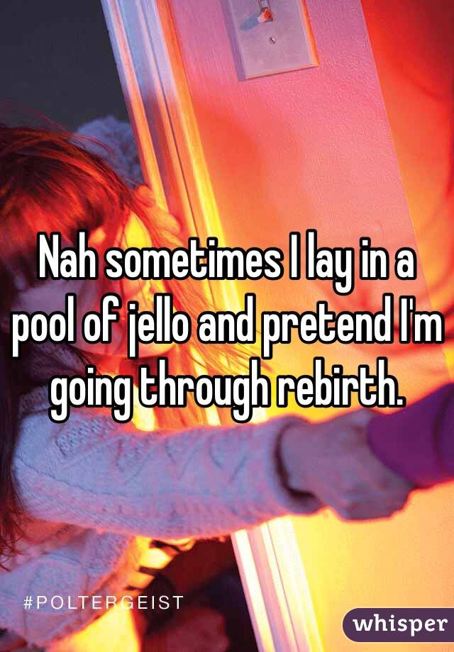 Nah sometimes I lay in a pool of jello and pretend I'm going through rebirth. 