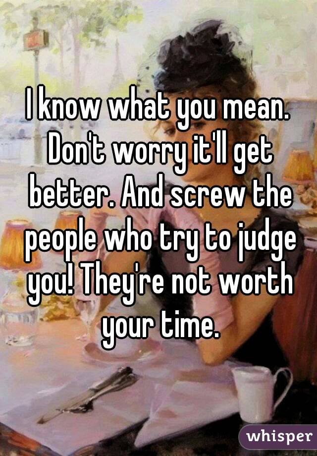 I know what you mean. Don't worry it'll get better. And screw the people who try to judge you! They're not worth your time.