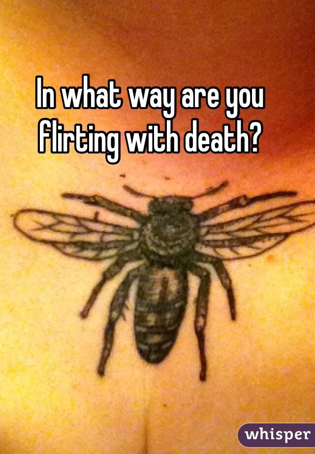 In what way are you flirting with death? 