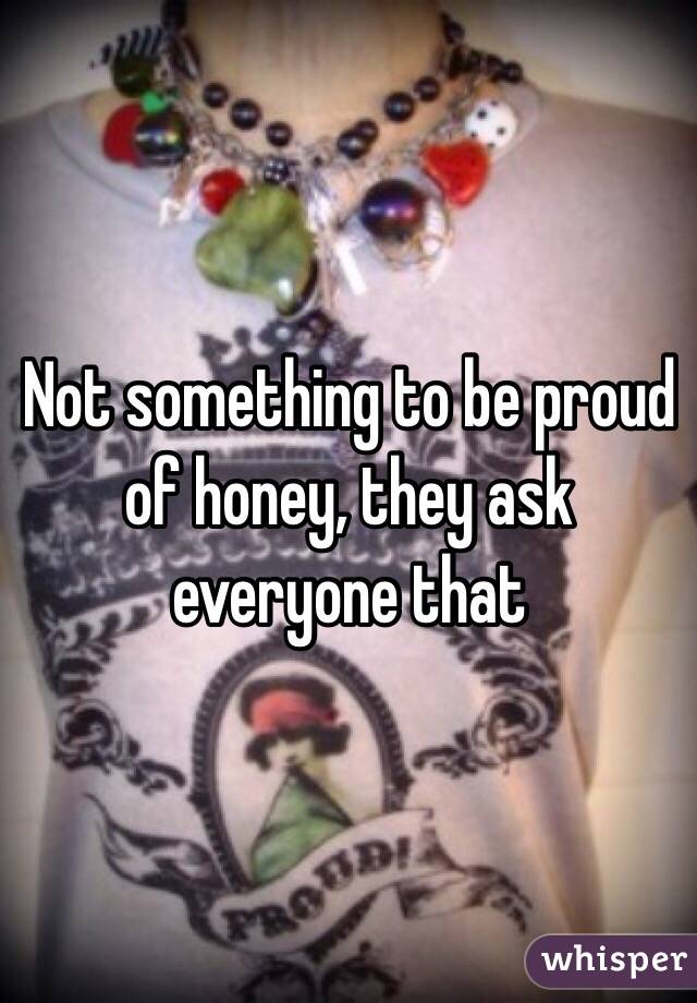 Not something to be proud of honey, they ask everyone that 