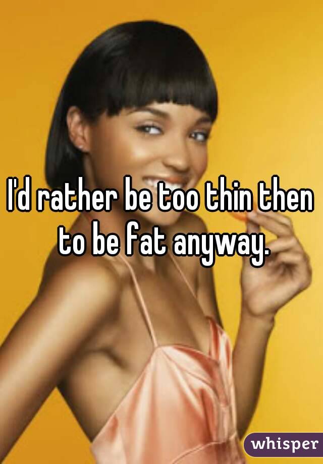I'd rather be too thin then to be fat anyway.