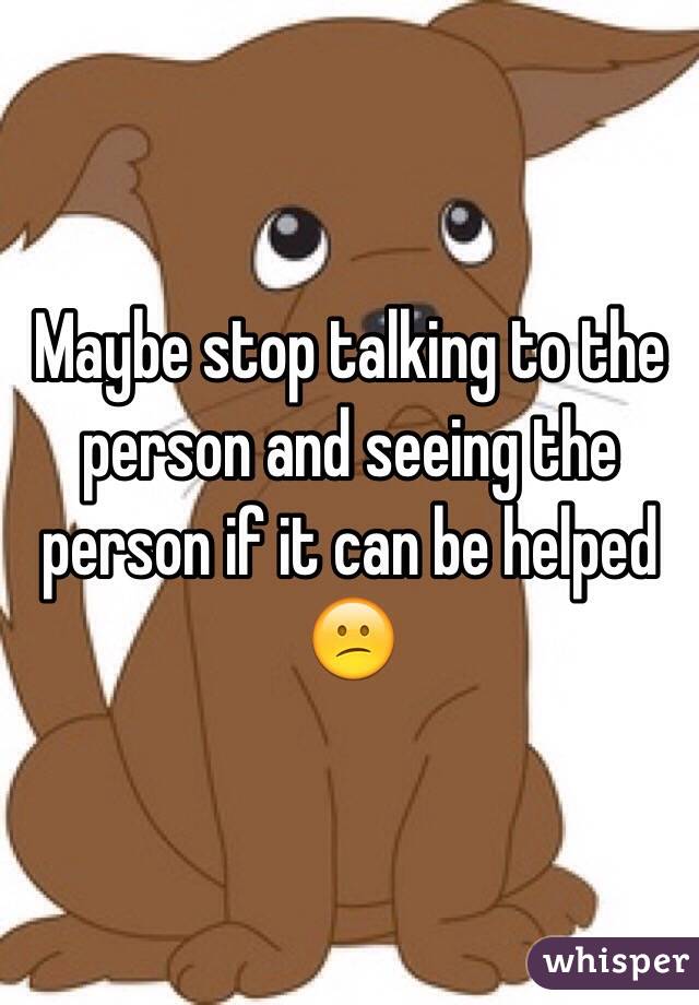 Maybe stop talking to the person and seeing the person if it can be helped 😕