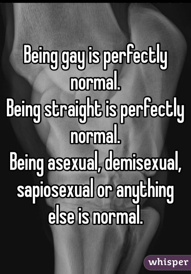 Being gay is perfectly normal. 
Being straight is perfectly normal. 
Being asexual, demisexual, sapiosexual or anything else is normal. 