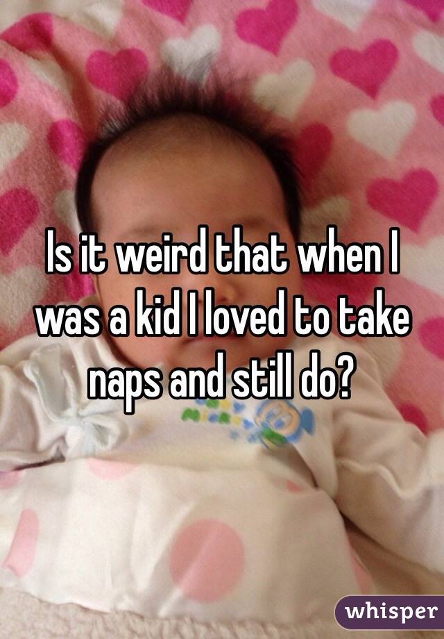 Is it weird that when I was a kid I loved to take naps and still do?