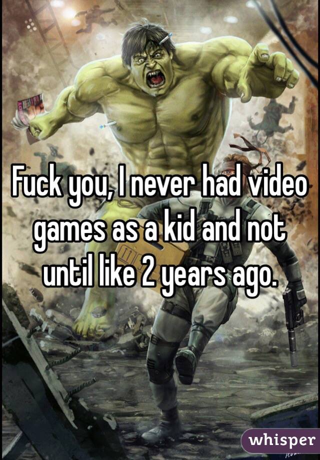 Fuck you, I never had video games as a kid and not until like 2 years ago. 