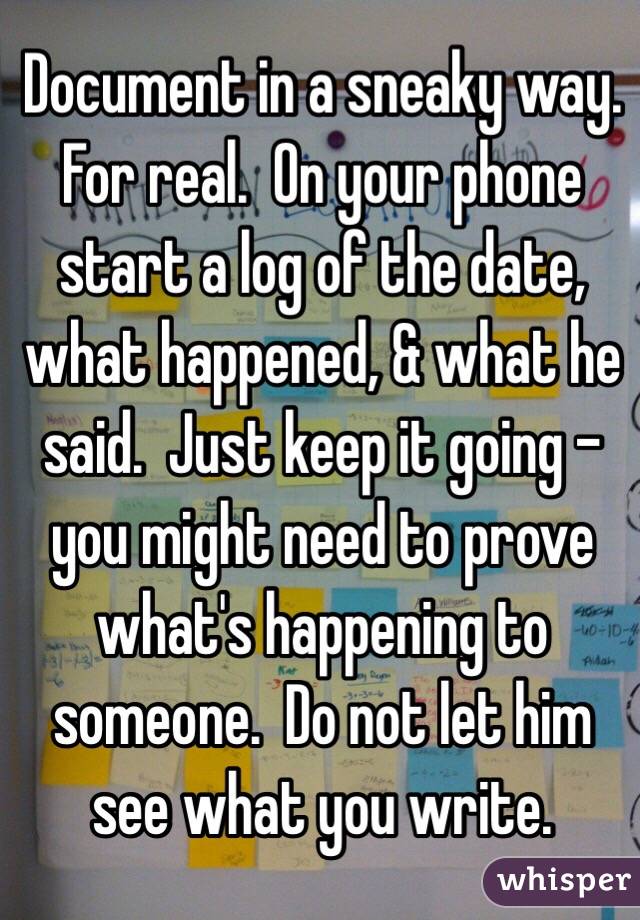 Document in a sneaky way.  For real.  On your phone start a log of the date, what happened, & what he said.  Just keep it going - you might need to prove what's happening to someone.  Do not let him see what you write.  