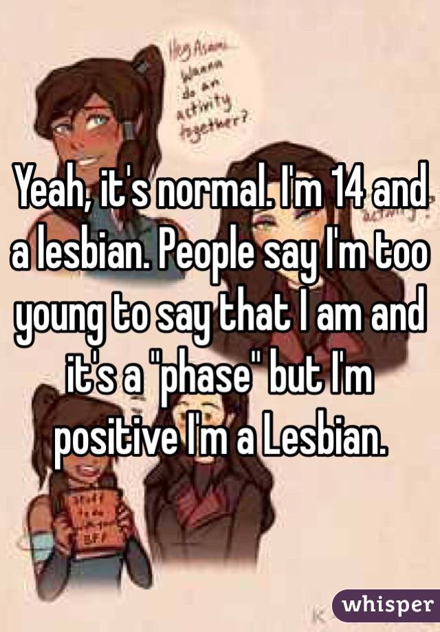 Yeah, it's normal. I'm 14 and a lesbian. People say I'm too young to say that I am and it's a "phase" but I'm positive I'm a Lesbian.