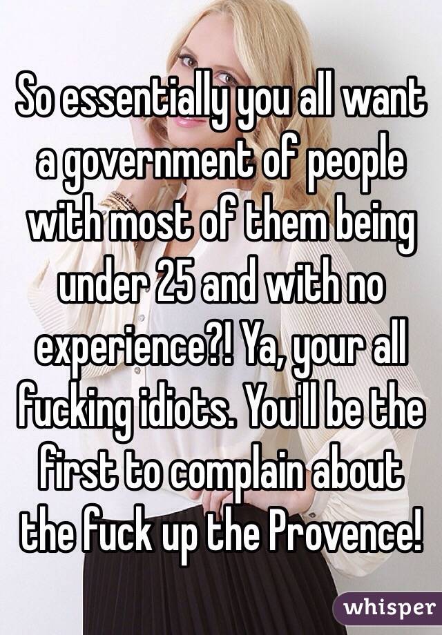 So essentially you all want a government of people with most of them being under 25 and with no experience?! Ya, your all fucking idiots. You'll be the first to complain about the fuck up the Provence!