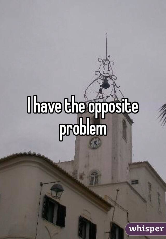 I have the opposite problem