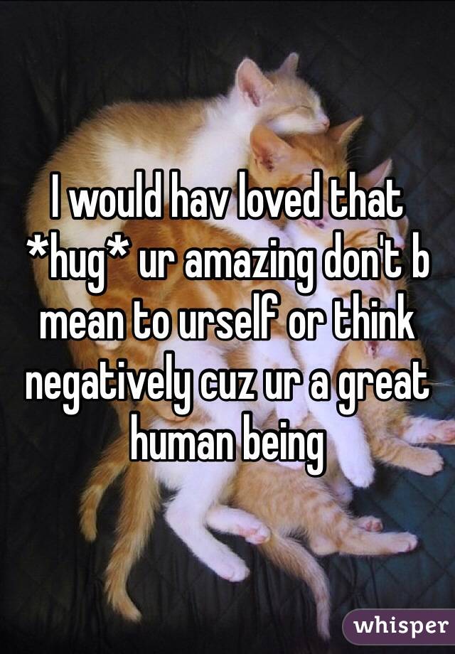 I would hav loved that *hug* ur amazing don't b mean to urself or think negatively cuz ur a great human being 