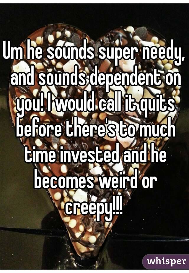 Um he sounds super needy, and sounds dependent on you! I would call it quits before there's to much time invested and he becomes weird or creepy!!! 