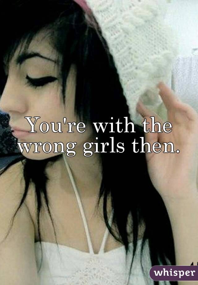 You're with the wrong girls then. 