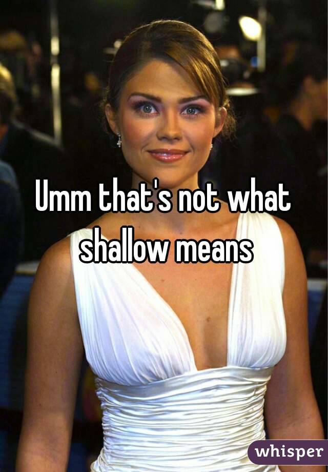 Umm that's not what shallow means