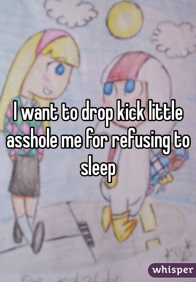 I want to drop kick little asshole me for refusing to sleep 