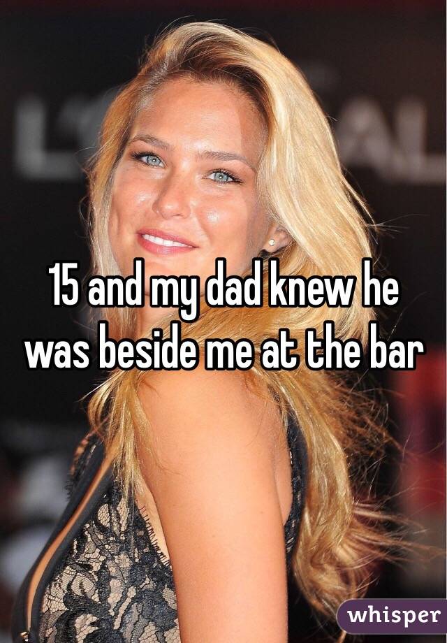 15 and my dad knew he was beside me at the bar 