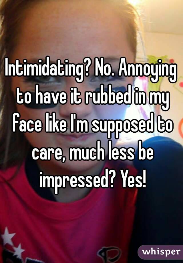Intimidating? No. Annoying to have it rubbed in my face like I'm supposed to care, much less be impressed? Yes!