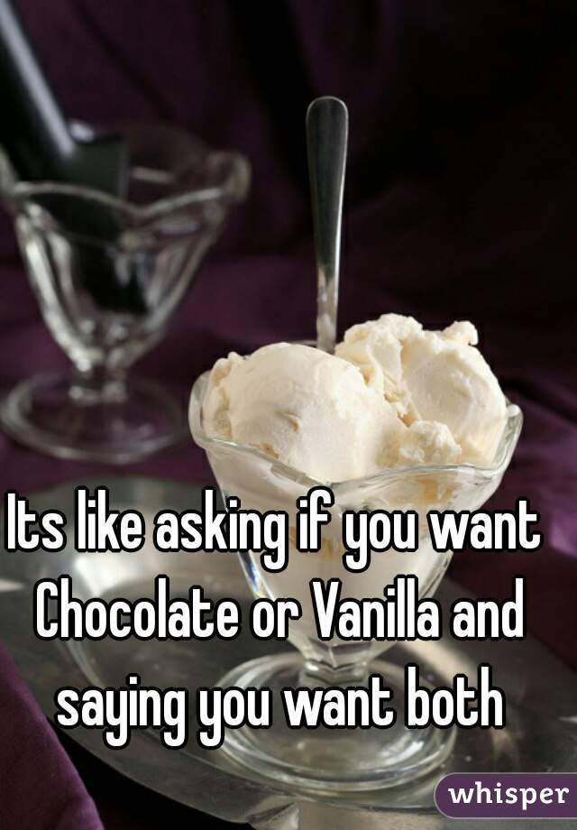 Its like asking if you want Chocolate or Vanilla and saying you want both