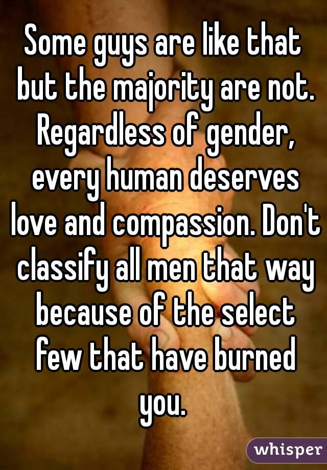 Some guys are like that but the majority are not. Regardless of gender, every human deserves love and compassion. Don't classify all men that way because of the select few that have burned you. 