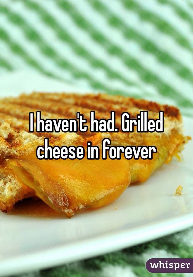 I haven't had. Grilled cheese in forever