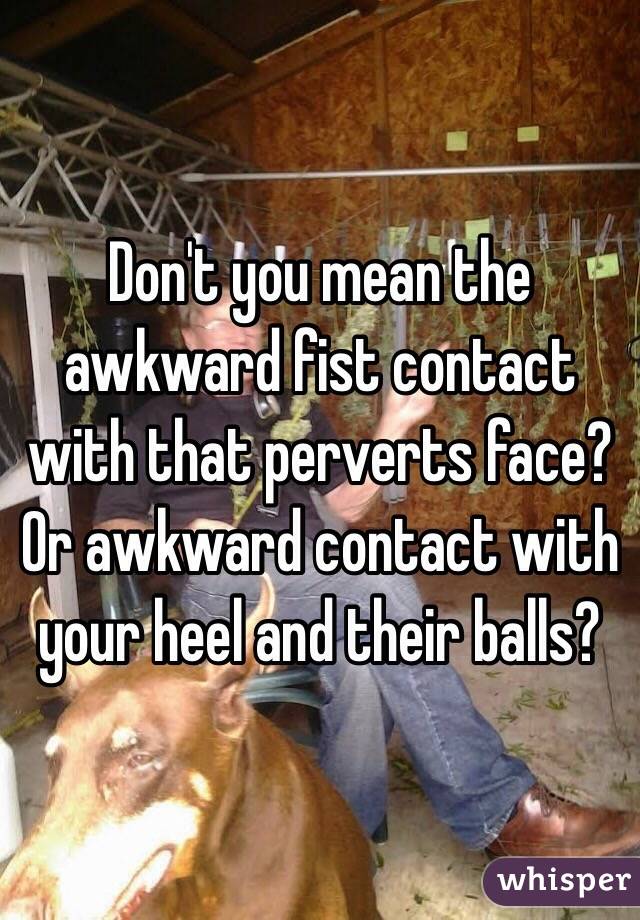 Don't you mean the awkward fist contact with that perverts face? Or awkward contact with your heel and their balls?