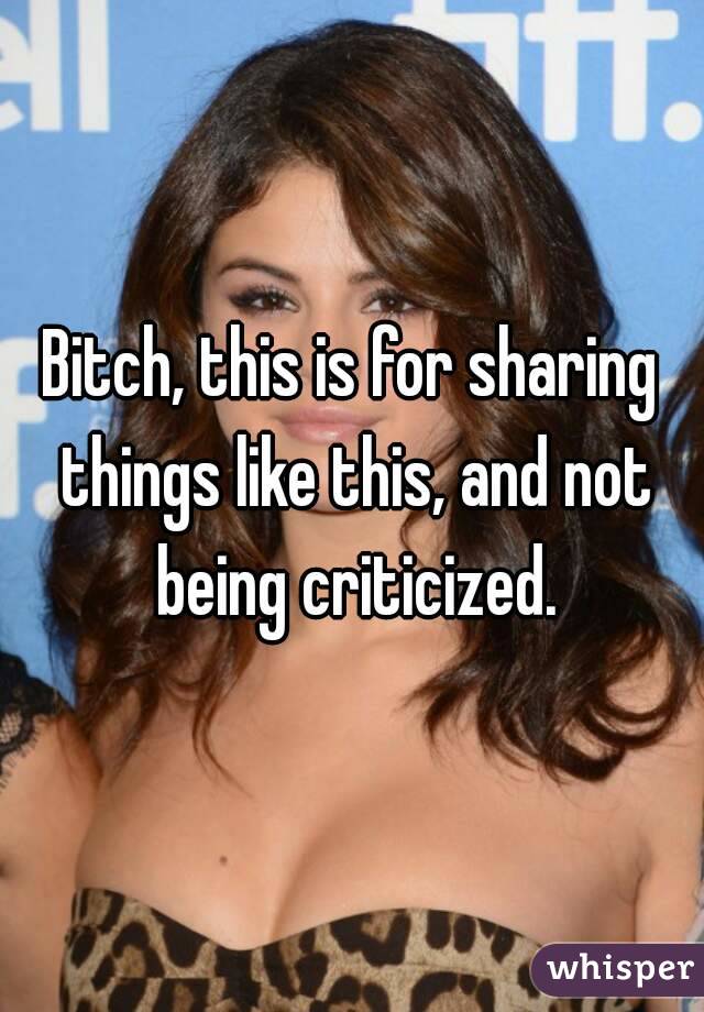 Bitch, this is for sharing things like this, and not being criticized.