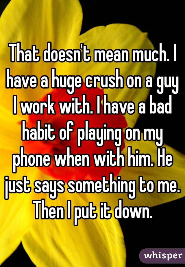 That doesn't mean much. I have a huge crush on a guy I work with. I have a bad habit of playing on my phone when with him. He just says something to me. Then I put it down. 