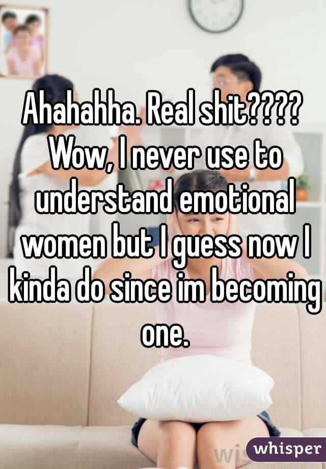 Ahahahha. Real shit???? Wow, I never use to understand emotional women but I guess now I kinda do since im becoming one.