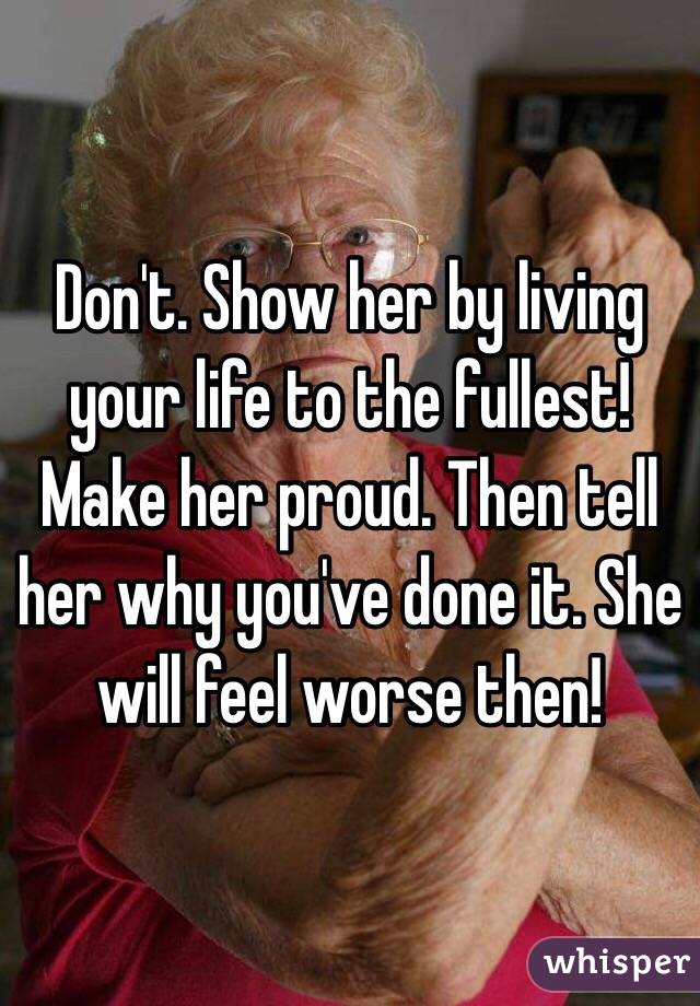 Don't. Show her by living your life to the fullest! Make her proud. Then tell her why you've done it. She will feel worse then! 