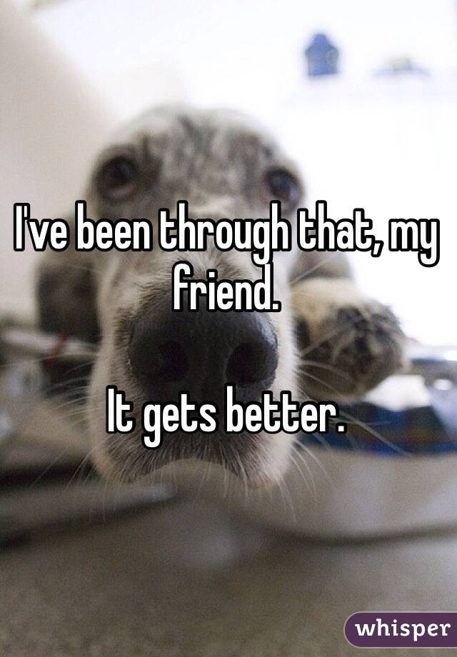 I've been through that, my friend.

It gets better.