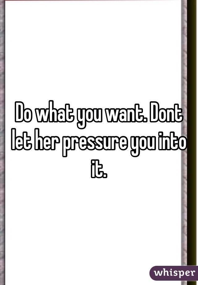 Do what you want. Dont let her pressure you into it.