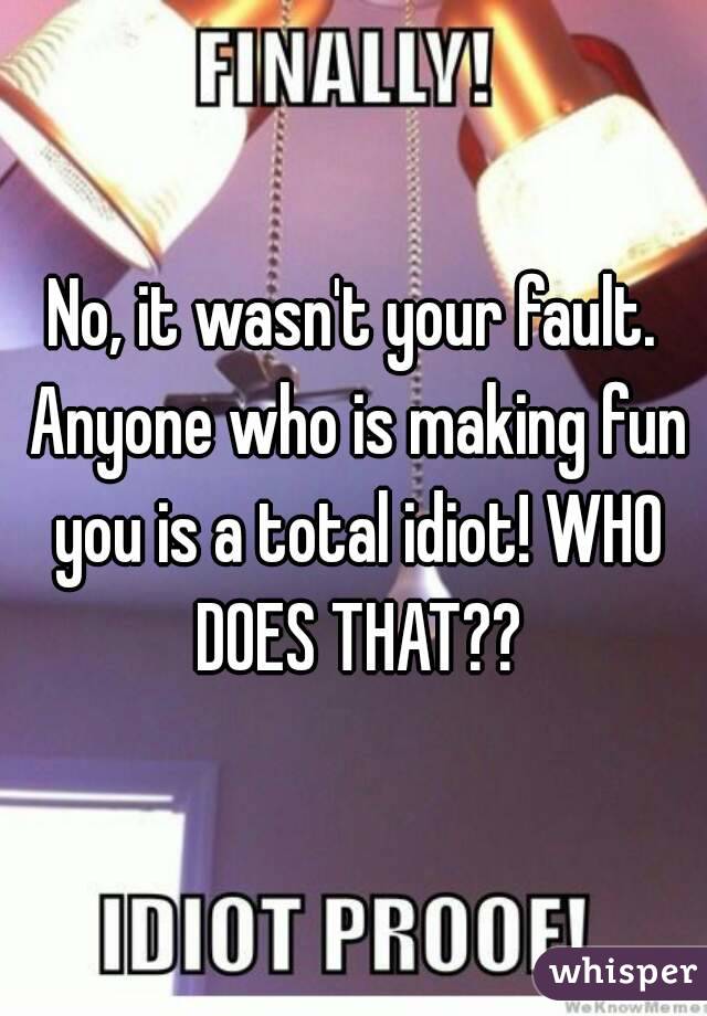 No, it wasn't your fault. Anyone who is making fun you is a total idiot! WHO DOES THAT??