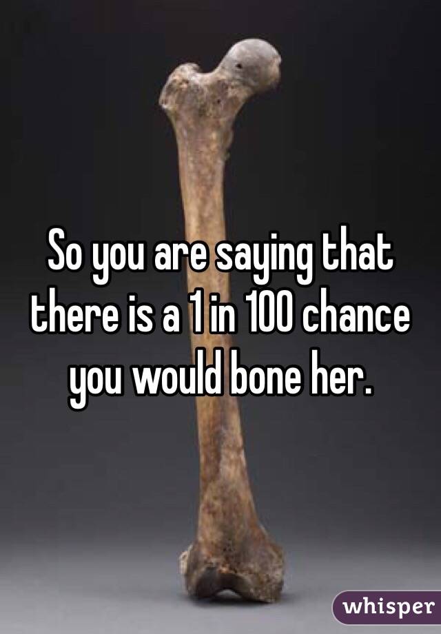So you are saying that there is a 1 in 100 chance you would bone her. 