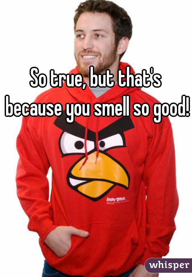 So true, but that's because you smell so good! 