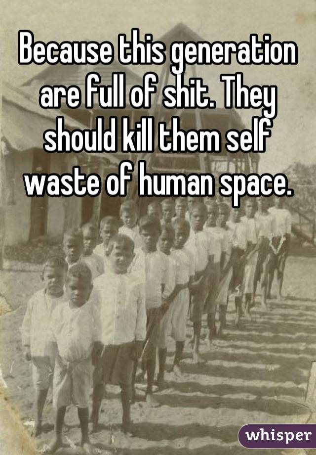 Because this generation are full of shit. They should kill them self waste of human space.